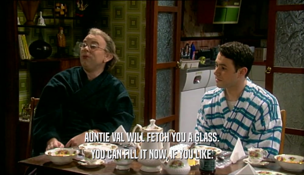 AUNTIE VAL WILL FETCH YOU A GLASS. YOU CAN FILL IT NOW, IF YOU LIKE. 
