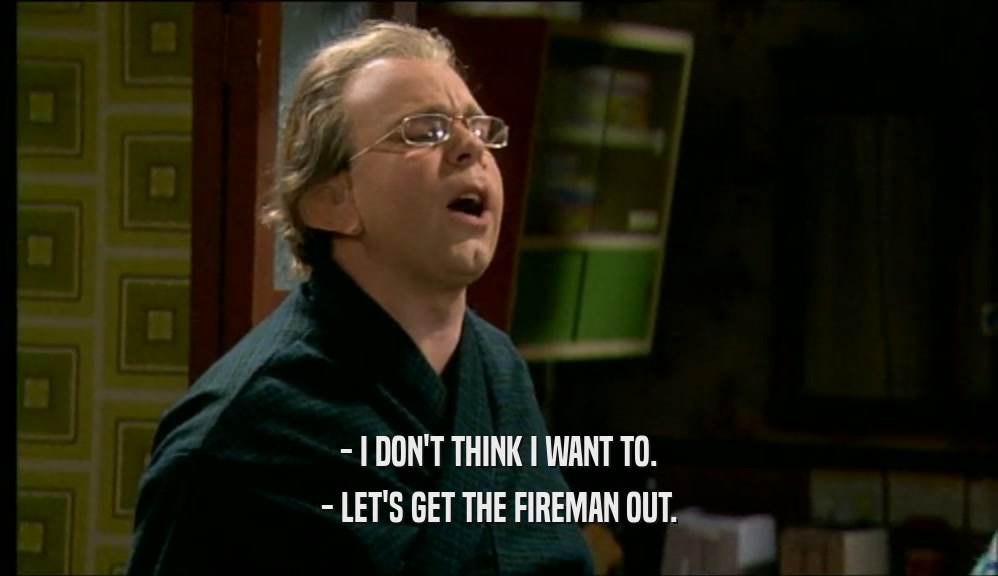 - I DON'T THINK I WANT TO. - LET'S GET THE FIREMAN OUT. 