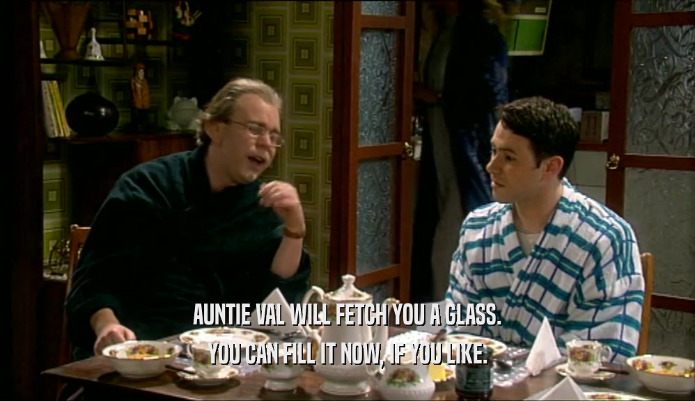 AUNTIE VAL WILL FETCH YOU A GLASS. YOU CAN FILL IT NOW, IF YOU LIKE. 