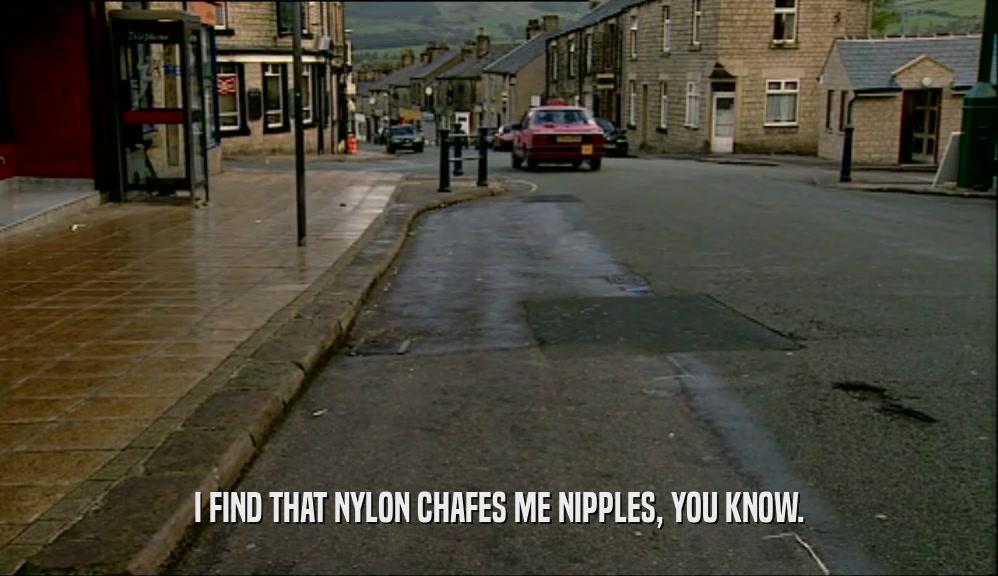 I FIND THAT NYLON CHAFES ME NIPPLES, YOU KNOW.  