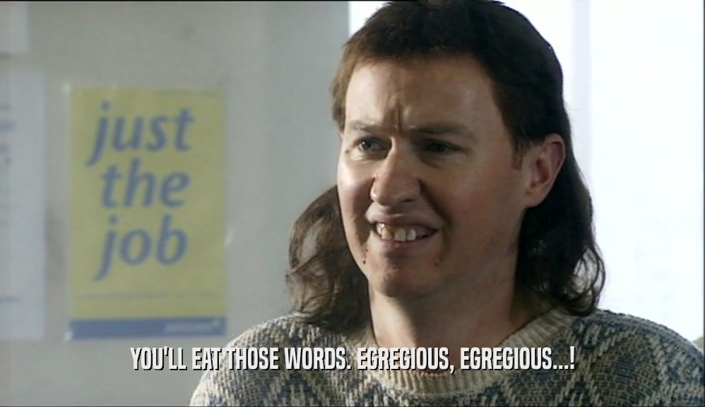 YOU'LL EAT THOSE WORDS. EGREGIOUS, EGREGIOUS...!  