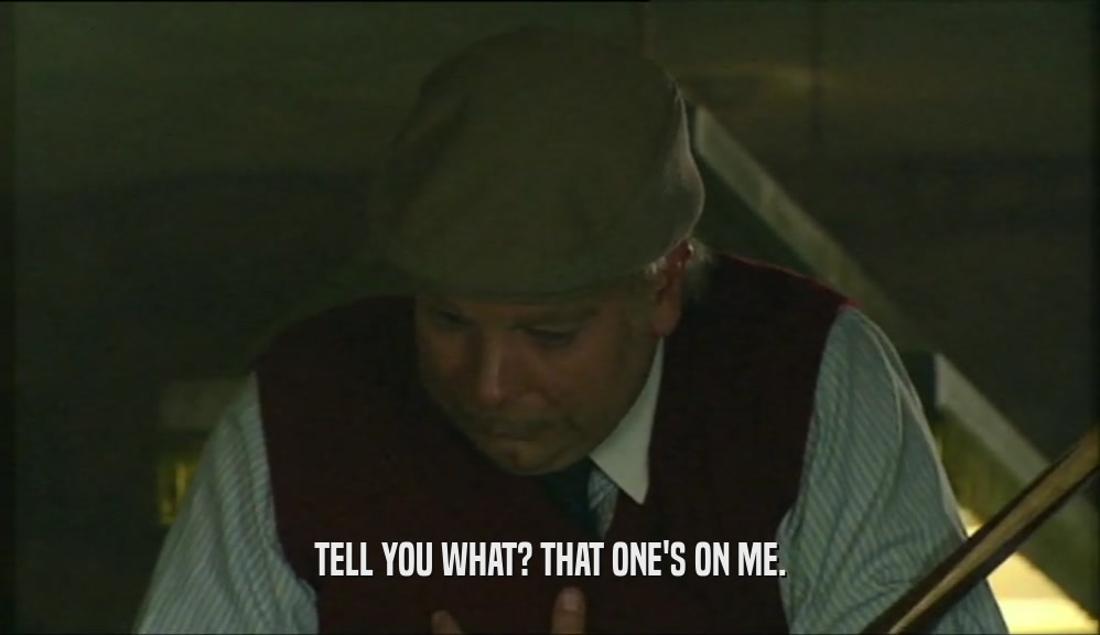 TELL YOU WHAT? THAT ONE'S ON ME.  