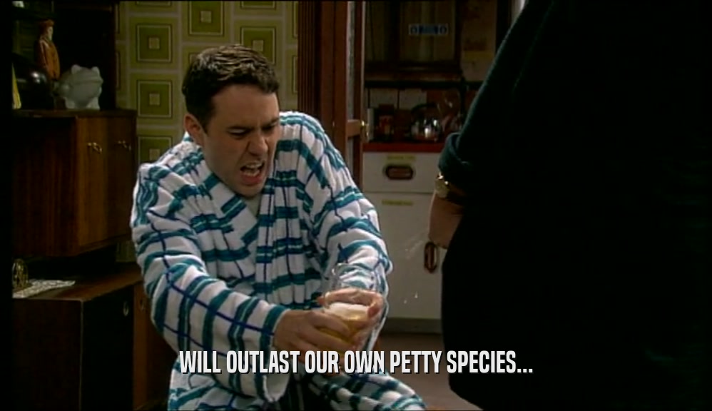 WILL OUTLAST OUR OWN PETTY SPECIES...  