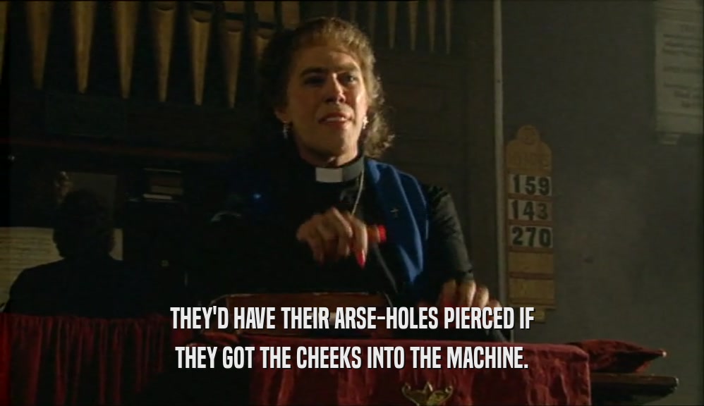 THEY'D HAVE THEIR ARSE-HOLES PIERCED IF THEY GOT THE CHEEKS INTO THE MACHINE. 