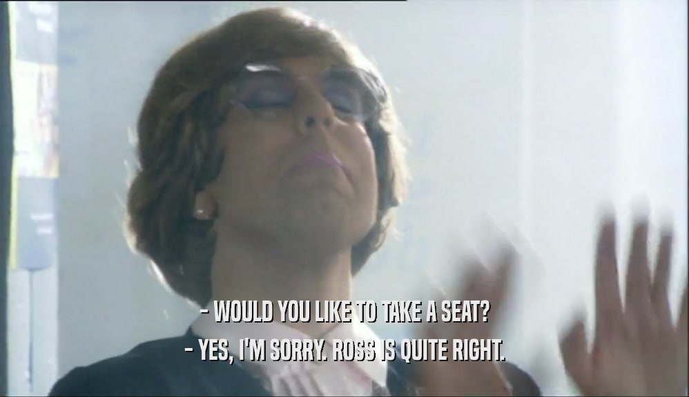 - WOULD YOU LIKE TO TAKE A SEAT? - YES, I'M SORRY. ROSS IS QUITE RIGHT. 