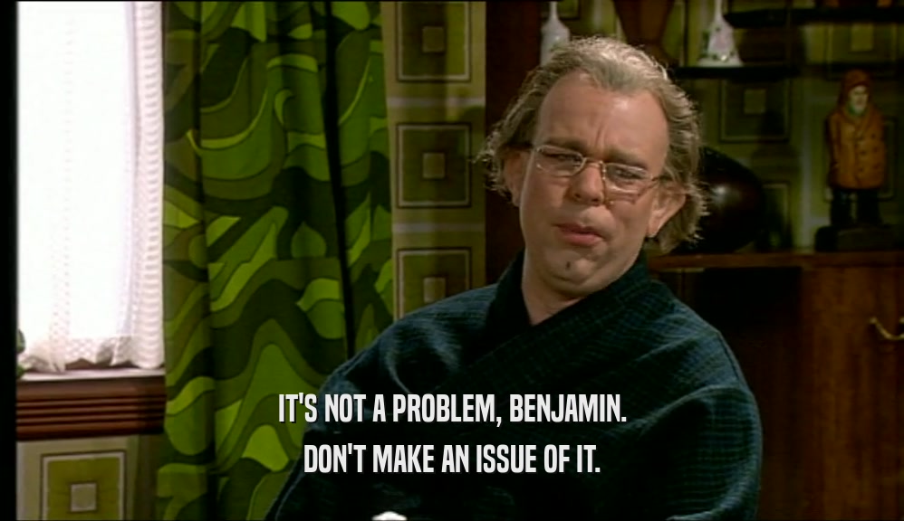 IT'S NOT A PROBLEM, BENJAMIN. DON'T MAKE AN ISSUE OF IT. 