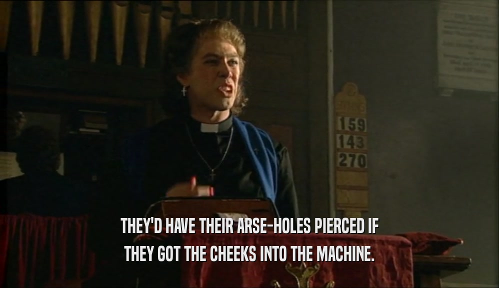 THEY'D HAVE THEIR ARSE-HOLES PIERCED IF THEY GOT THE CHEEKS INTO THE MACHINE. 