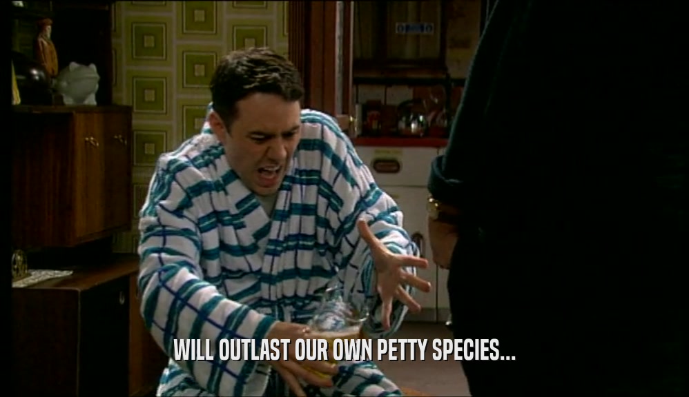 WILL OUTLAST OUR OWN PETTY SPECIES...  