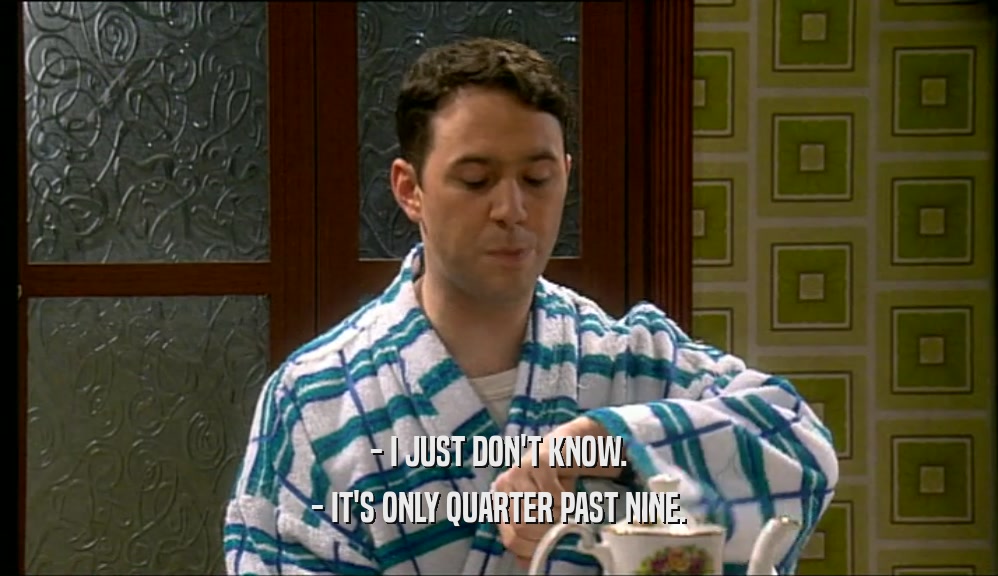 - I JUST DON'T KNOW. - IT'S ONLY QUARTER PAST NINE. 
