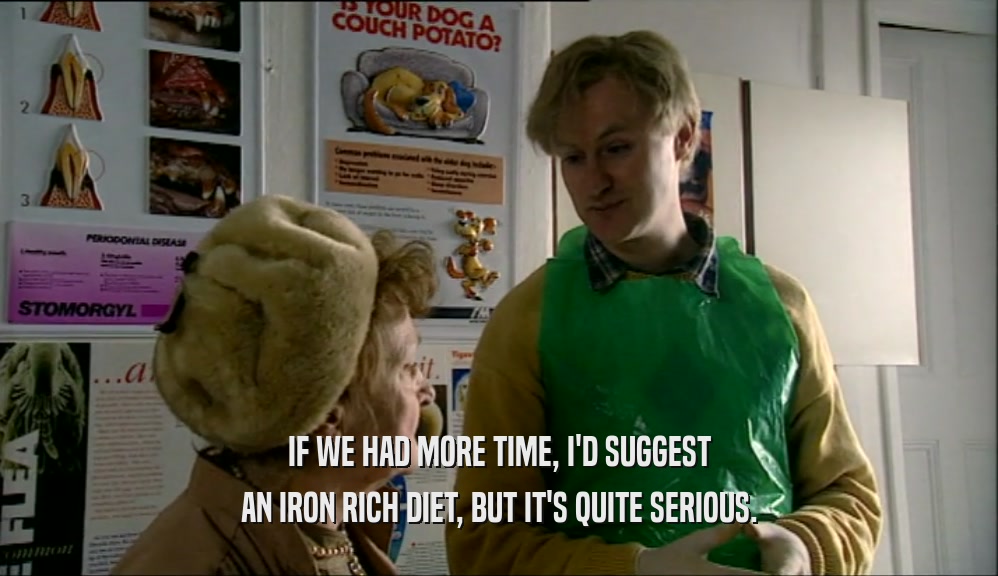 IF WE HAD MORE TIME, I'D SUGGEST AN IRON RICH DIET, BUT IT'S QUITE SERIOUS. 