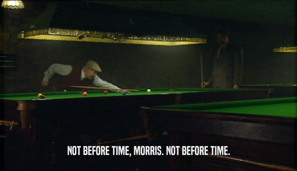 NOT BEFORE TIME, MORRIS. NOT BEFORE TIME.  