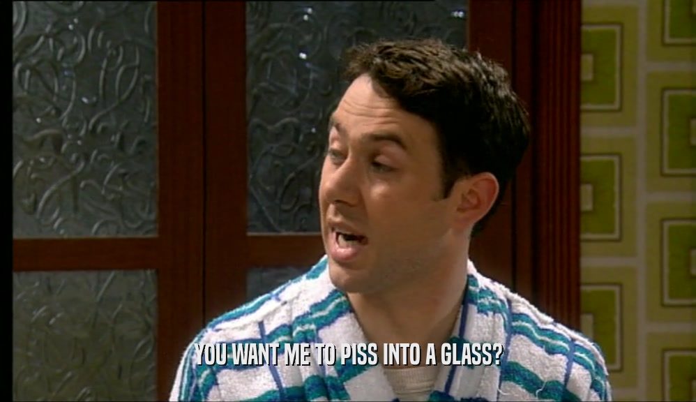 YOU WANT ME TO PISS INTO A GLASS?  
