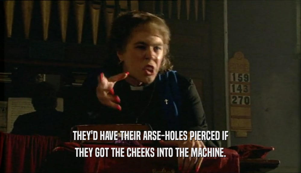 THEY'D HAVE THEIR ARSE-HOLES PIERCED IF THEY GOT THE CHEEKS INTO THE MACHINE. 