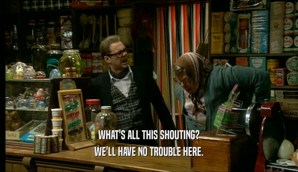WHAT'S ALL THIS SHOUTING? WE'LL HAVE NO TROUBLE HERE. 