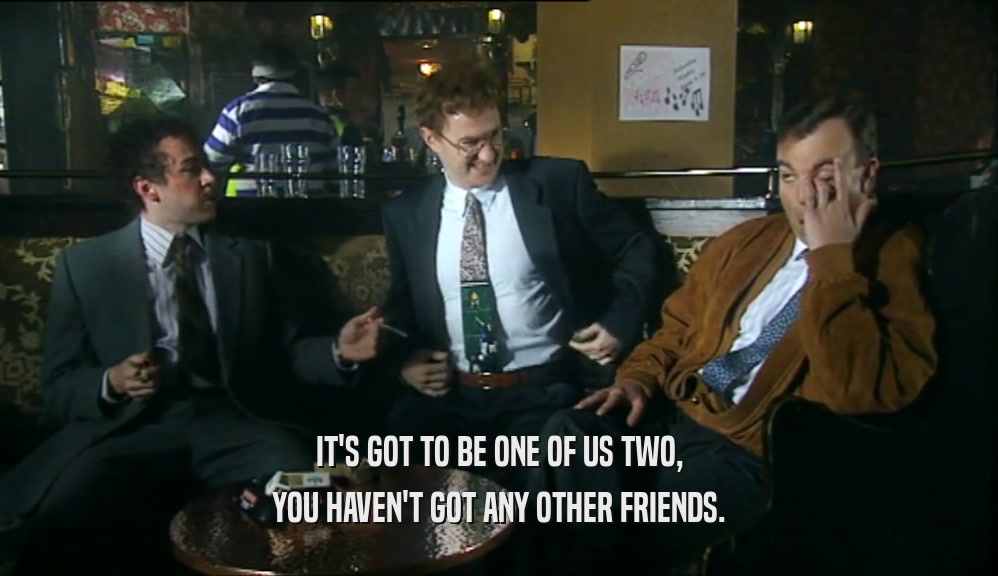 IT'S GOT TO BE ONE OF US TWO,
 YOU HAVEN'T GOT ANY OTHER FRIENDS.
 