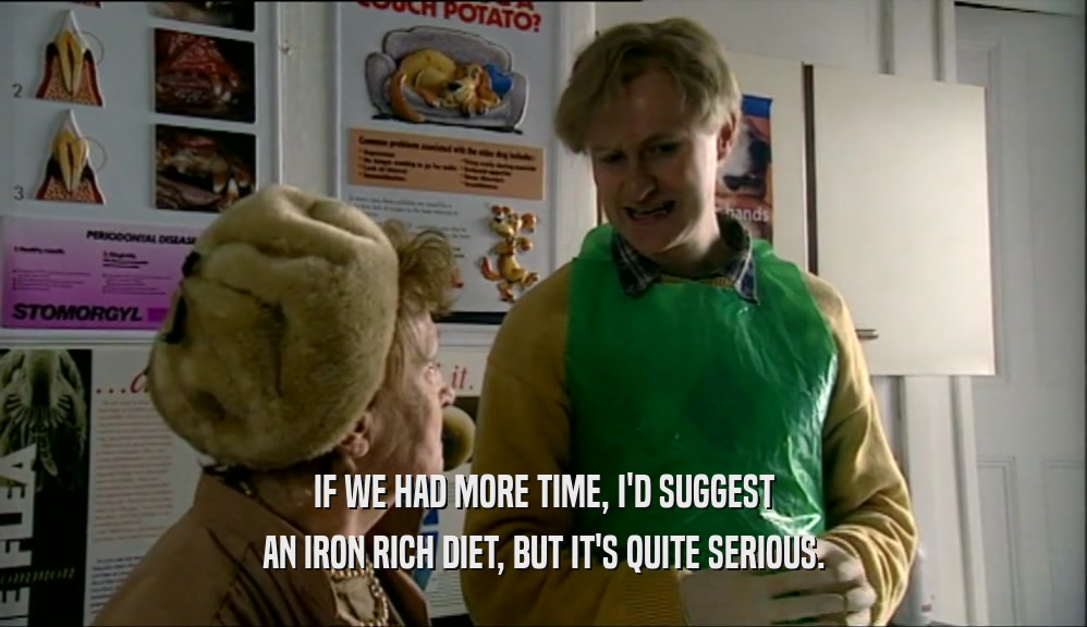 IF WE HAD MORE TIME, I'D SUGGEST AN IRON RICH DIET, BUT IT'S QUITE SERIOUS. 