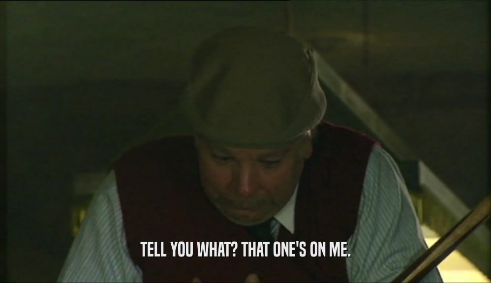 TELL YOU WHAT? THAT ONE'S ON ME.  