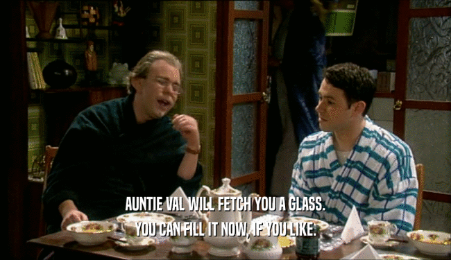 AUNTIE VAL WILL FETCH YOU A GLASS. YOU CAN FILL IT NOW, IF YOU LIKE. 