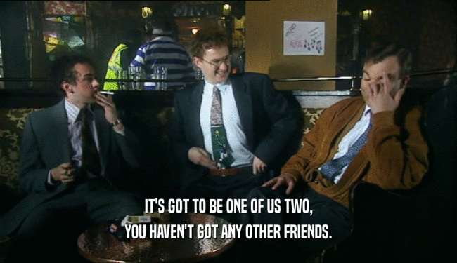 IT'S GOT TO BE ONE OF US TWO,
 YOU HAVEN'T GOT ANY OTHER FRIENDS.
 