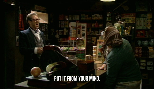 PUT IT FROM YOUR MIND.  