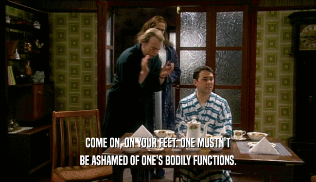 COME ON, ON YOUR FEET. ONE MUSTN'T BE ASHAMED OF ONE'S BODILY FUNCTIONS. 