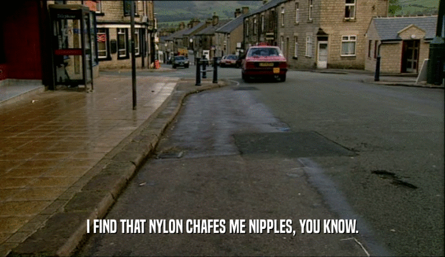 I FIND THAT NYLON CHAFES ME NIPPLES, YOU KNOW.  