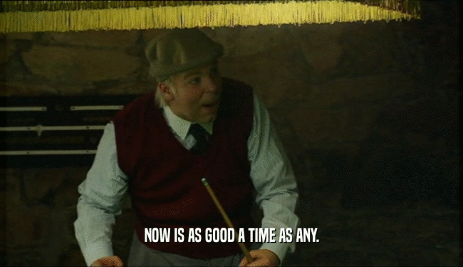 NOW IS AS GOOD A TIME AS ANY.  