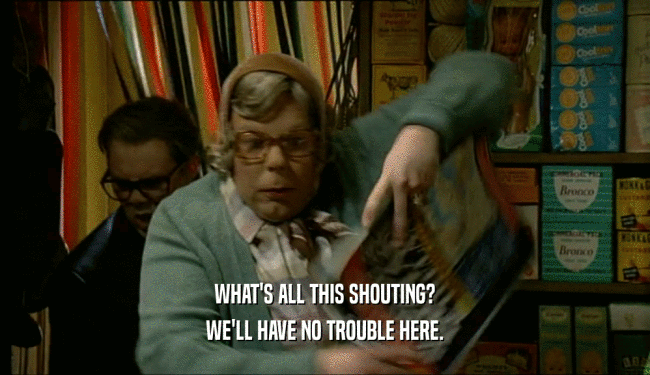 WHAT'S ALL THIS SHOUTING? WE'LL HAVE NO TROUBLE HERE. 