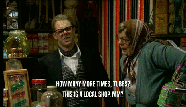 HOW MANY MORE TIMES, TUBBS? THIS IS A LOCAL SHOP. MM? 