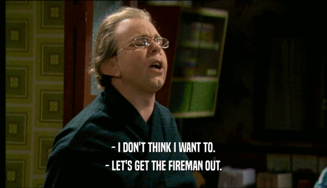 - I DON'T THINK I WANT TO. - LET'S GET THE FIREMAN OUT. 