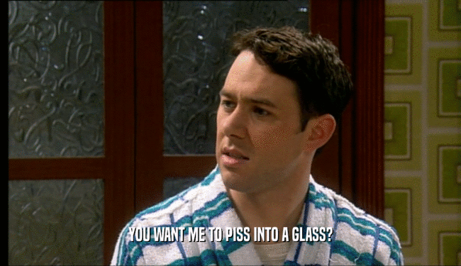 YOU WANT ME TO PISS INTO A GLASS?
  