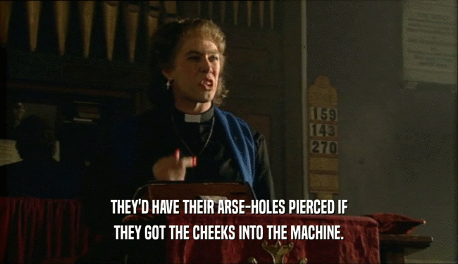 THEY'D HAVE THEIR ARSE-HOLES PIERCED IF
 THEY GOT THE CHEEKS INTO THE MACHINE.
 