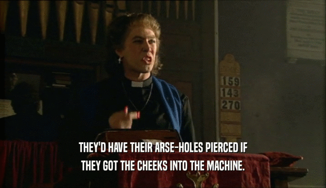 THEY'D HAVE THEIR ARSE-HOLES PIERCED IF THEY GOT THE CHEEKS INTO THE MACHINE. 