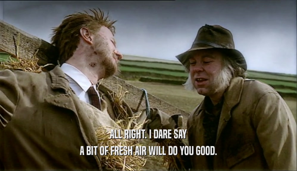ALL RIGHT. I DARE SAY A BIT OF FRESH AIR WILL DO YOU GOOD. 