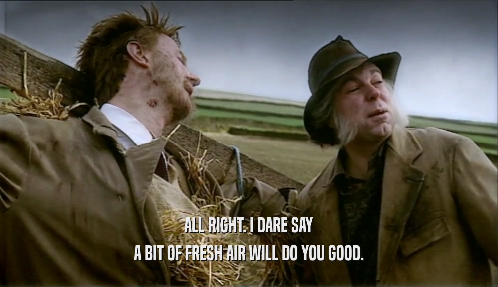 ALL RIGHT. I DARE SAY A BIT OF FRESH AIR WILL DO YOU GOOD. 
