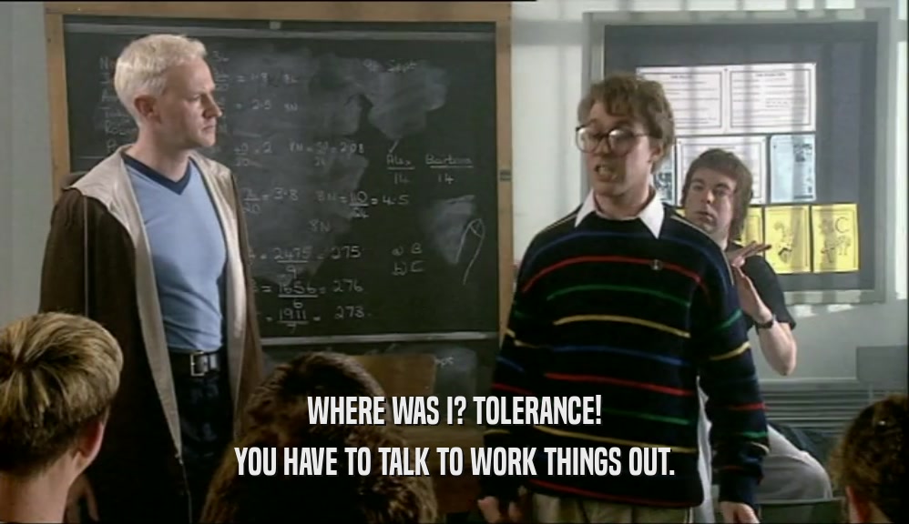 WHERE WAS I? TOLERANCE! YOU HAVE TO TALK TO WORK THINGS OUT. 