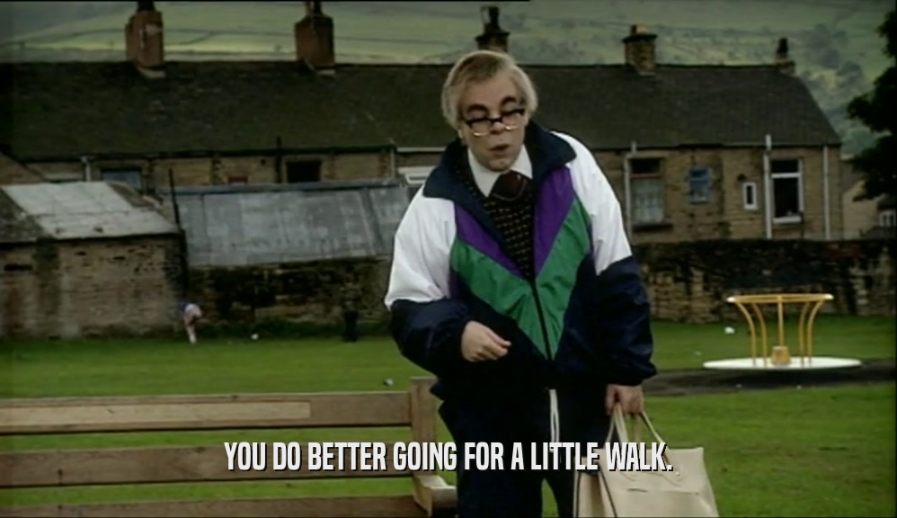 YOU DO BETTER GOING FOR A LITTLE WALK.  