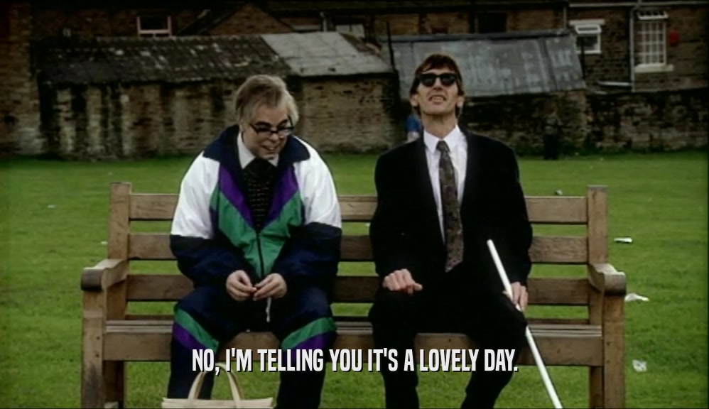 NO, I'M TELLING YOU IT'S A LOVELY DAY.  