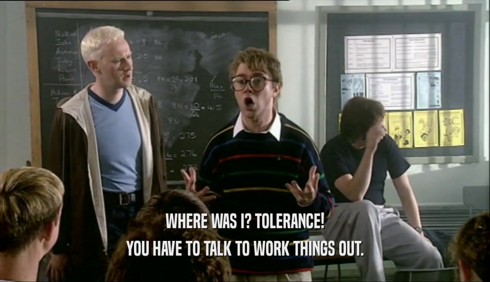 WHERE WAS I? TOLERANCE! YOU HAVE TO TALK TO WORK THINGS OUT. 