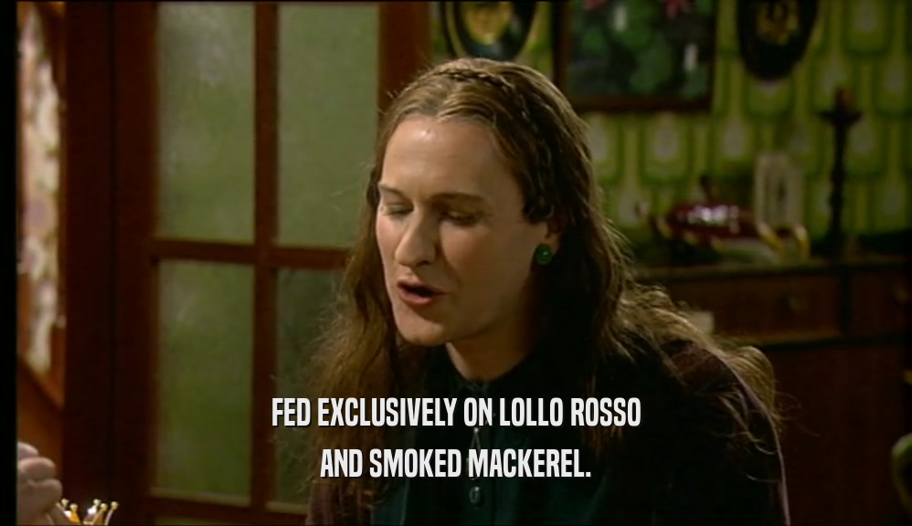 FED EXCLUSIVELY ON LOLLO ROSSO
 AND SMOKED MACKEREL.
 