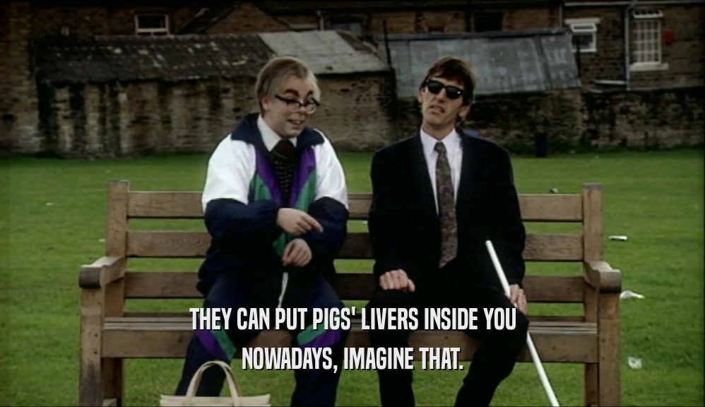 THEY CAN PUT PIGS' LIVERS INSIDE YOU NOWADAYS, IMAGINE THAT. 