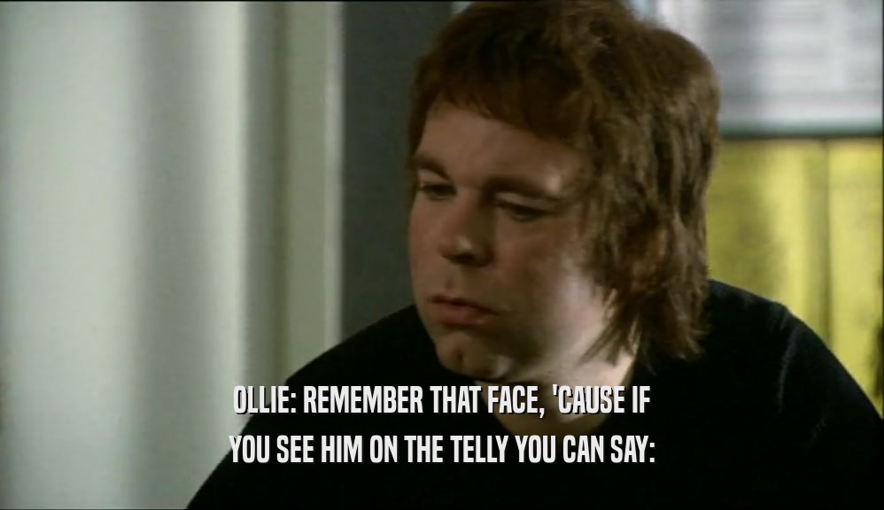 OLLIE: REMEMBER THAT FACE, 'CAUSE IF YOU SEE HIM ON THE TELLY YOU CAN SAY: 