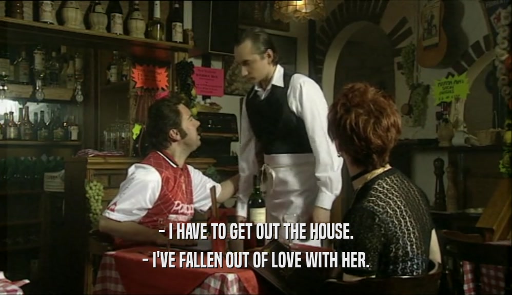 - I HAVE TO GET OUT THE HOUSE. - I'VE FALLEN OUT OF LOVE WITH HER. 
