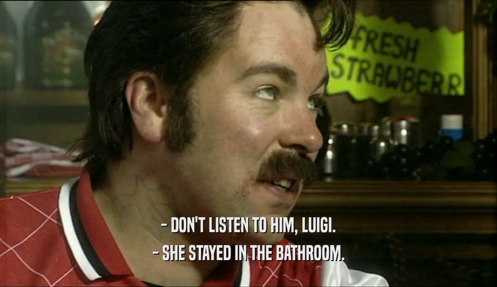 - DON'T LISTEN TO HIM, LUIGI.
 - SHE STAYED IN THE BATHROOM.
 