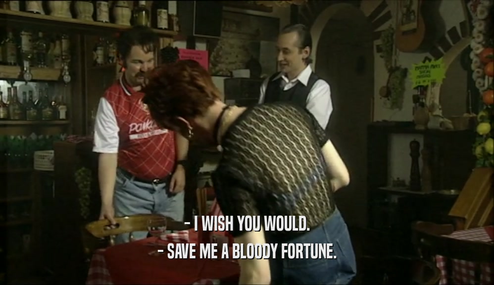 - I WISH YOU WOULD. - SAVE ME A BLOODY FORTUNE. 