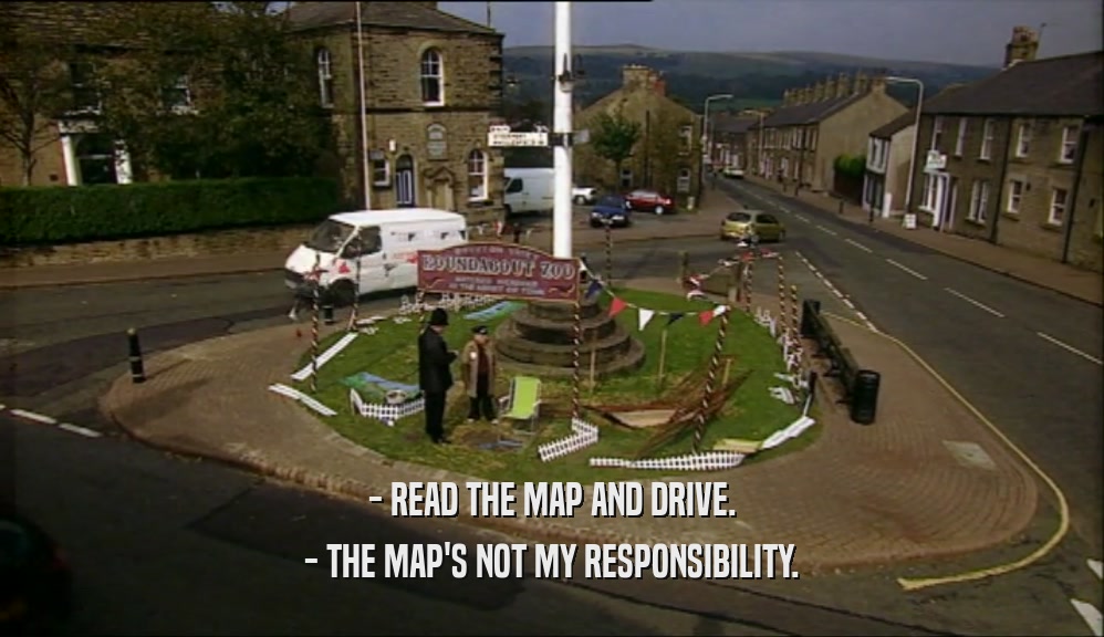 - READ THE MAP AND DRIVE. - THE MAP'S NOT MY RESPONSIBILITY. 