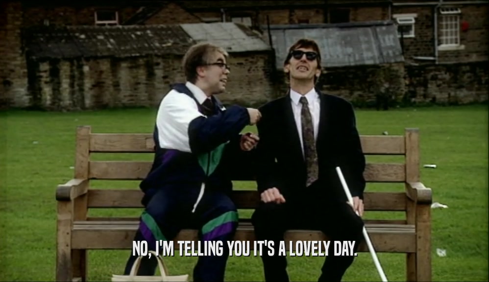 NO, I'M TELLING YOU IT'S A LOVELY DAY.  