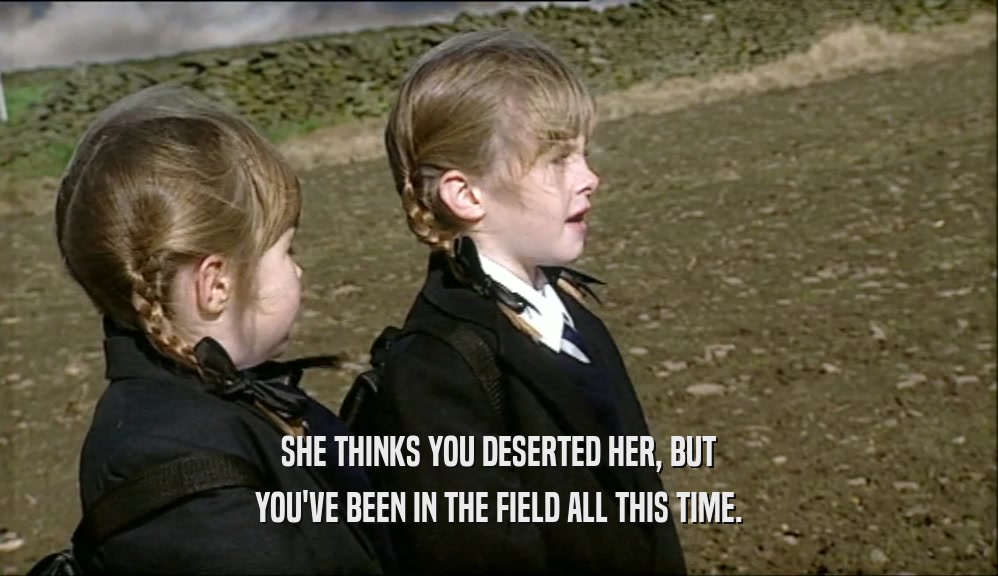SHE THINKS YOU DESERTED HER, BUT YOU'VE BEEN IN THE FIELD ALL THIS TIME. 