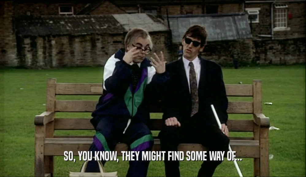 SO, YOU KNOW, THEY MIGHT FIND SOME WAY OF...  
