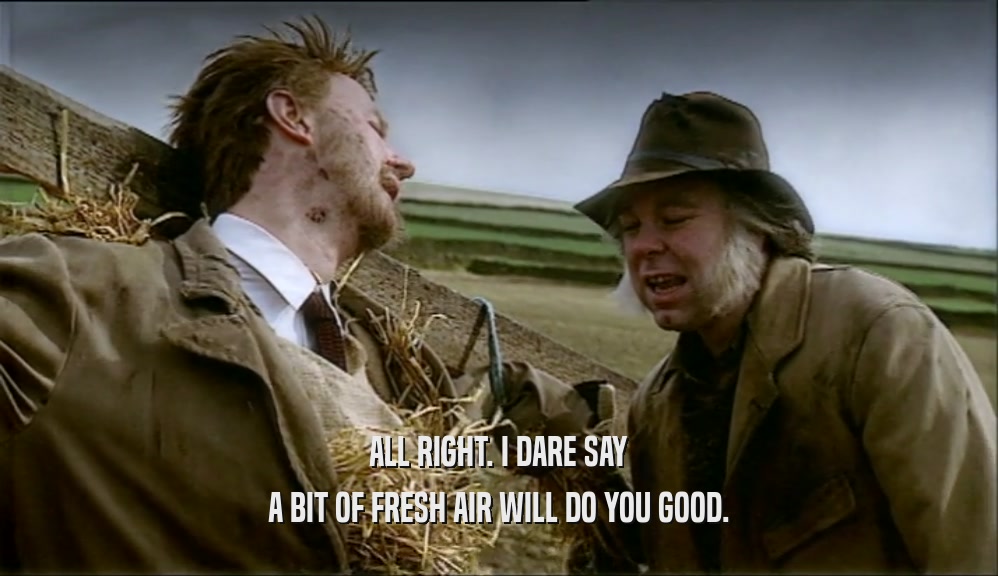 ALL RIGHT. I DARE SAY A BIT OF FRESH AIR WILL DO YOU GOOD. 